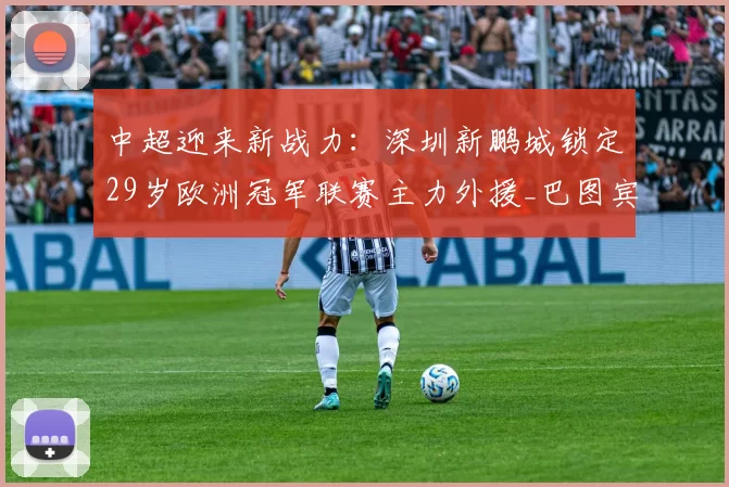 中超迎来新战力：深圳新鹏城锁定29岁欧洲冠军联赛主力外援_巴图宾西卡_赛季_世界杯