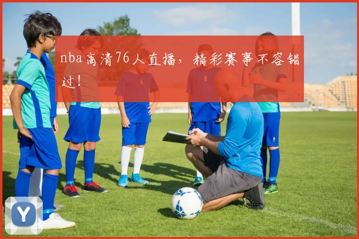 nba高清76人直播，精彩赛事不容错过！